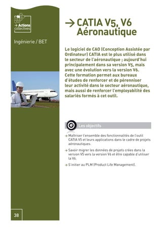 Actions         > CATIA V5, V6
                     Aéronautique
collectives


Ingénierie / BET
                   Le logiciel de CAO (Conception Assistée par
                   Ordinateur) CATIA est le plus utilisé dans
                   le secteur de l’aéronautique ; aujourd’hui
                   principalement dans sa version V5, mais
                   avec une évolution vers la version V6.
                   Cette formation permet aux bureaux
                   d’études de renforcer et de pérenniser
                   leur activité dans le secteur aéronautique,
                   mais aussi de renforcer l’employabilité des
                   salariés formés à cet outil.




                              Les objectifs

                   >   Maîtriser l’ensemble des fonctionnalités de l’outil
                       CATIA V5 et leurs applications dans le cadre de projets
                       aéronautiques.
                   >   Savoir migrer les données de projets crées dans la
                       version V5 vers la version V6 et être capable d’utiliser
                       la V6.
                   >   S’initier au PLM (Product Life Management).




38
 
