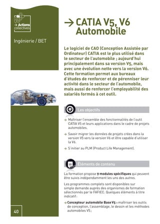 Actions         > CATIA V5, V6
                     Automobile
collectives


Ingénierie / BET
                   Le logiciel de CAO (Conception Assistée par
                   Ordinateur) CATIA est le plus utilisé dans
                   le secteur de l’automobile ; aujourd’hui
                   principalement dans sa version V5, mais
                   avec une évolution nette vers la version V6.
                   Cette formation permet aux bureaux
                   d’études de renforcer et de pérenniser leur
                   activité dans le secteur de l’automobile,
                   mais aussi de renforcer l’employabilité des
                   salariés formés à cet outil.


                             Les objectifs

                   >   Maîtriser l’ensemble des fonctionnalités de l’outil
                       CATIA V5 et leurs applications dans le cadre de projets
                       automobiles.
                   >   Savoir migrer les données de projets crées dans la
                       version V5 vers la version V6 et être capable d’utiliser
                       la V6.
                   >   S’initier au PLM (Product Life Management).



                             Éléments de contenu

                   La formation propose 9 modules spéciﬁques qui peuvent
                   être suivis indépendamment les uns des autres.
                   Les programmes complets sont disponibles sur
                   simple demande auprès des organismes de formation
                   sélectionnés par le FAFIEC. Quelques éléments à titre
                   indicatif :
                   > Concepteur automobile Base V5 : maîtriser      les outils
                       de conception, l’assemblage, le dessin et les méthodes
40                     automobiles V5 ;
 