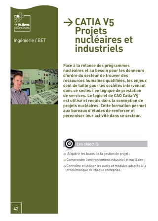 Actions         > CATIA V5
                     Projets
collectives


Ingénierie / BET     nucléaires et
                     industriels
                   Face à la relance des programmes
                   nucléaires et au besoin pour les donneurs
                   d’ordre du secteur de trouver des
                   ressources humaines qualiﬁées, les enjeux
                   sont de taille pour les sociétés intervenant
                   dans ce secteur en logique de prestation
                   de services. Le logiciel de CAO Catia V5
                   est utilisé et requis dans la conception de
                   projets nucléaires. Cette formation permet
                   aux bureaux d’études de renforcer et
                   pérenniser leur activité dans ce secteur.




                             Les objectifs

                   >   Acquérir les bases de la gestion de projet ;
                   > Comprendre     l’environnement industriel et nucléaire ;
                   > Connaître  et utiliser les outils et modules adaptés à la
                       problématique de chaque entreprise.




42
 