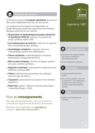 Éléments de contenu                                                            Actions
                                                                                     collectives
La formation propose 9 modules spéciﬁques qui peuvent
être suivis indépendamment les uns des autres.
                                                                       Ingénierie / BET
Les programmes complets sont disponibles sur
simple demande auprès des organismes de formation.
Quelques éléments à titre indicatif :
> Organisation et méthodologie de projets industriels
  et nucléaires CATIA V5 : initiation à la gestion de
  projet, synthèse métier CAO…
> Les fondamentaux de Catia V5 :   maîtriser les logiciels
  Part et assembly design, drafting…
> Assemblages complexes :   esquisse, fonctions                      Publics concernés
  d’assemblage, gestion des modiﬁcations…
                                                             > Tout salarié des bureaux d’études
> Pièces complexes :  méthodologie de conception,
                                                               des secteurs nucléaires et
  déformation, interopérabilité V4-V5…                         industriels (en priorité) ;
> Mise en plan complexe :  formats et calques, gestion       > Tous les salariés de la Branche.
  des vues, cotation, symboles…
> Maquette numérique : présentation et application des               Pré-requis
  différents modules DMU…
> Tôlerie :
          déﬁnition des paramètres du catalogue,             > Connaissance de la gestion de
  mises en plan de tôlerie…                                   projets ;

                                                             > Pour certains modules : avoir suivi
> Tuyauterie :    présentation du module et de l’interface     le module N°1 « Les fondamentaux
  tuyauterie…                                                  de Catia V5 » ou avoir plusieurs
                                                               centaines d’heures de travail sur
> Électricité :
             atelier « Electrical Harness Assembly »,          Catia V5.
  « Assembly Design », ELB…
                                                                     Lieux

Plus de renseignements                                       > À déﬁnir avec l’organisme de
                                                               formation.
Pour plus de renseignements, nous vous invitons à
contacter les organismes de formation sélectionnés.
Retrouvez ces coordonnées sur www.faﬁec.fr
rubrique « Notre offre de formation ».




                                                                                                  43
 