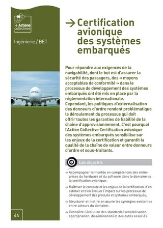 Actions         > Certiﬁcation
                     avionique
collectives


Ingénierie / BET     des systèmes
                     embarqués
                   Pour répondre aux exigences de la
                   navigabilité, dont le but est d’assurer la
                   sécurité des passagers, des « moyens
                   acceptables de conformité » dans le
                   processus de développement des systèmes
                   embarqués ont été mis en place par la
                   réglementation internationale.
                   Cependant, les politiques d’externalisation
                   des donneurs d’ordre rendent problématique
                   le déroulement du processus qui doit
                   offrir toutes les garanties de ﬁabilité de la
                   chaîne d’approvisionnement. C’est pourquoi
                   l’Action Collective Certiﬁcation avionique
                   des systèmes embarqués sensibilise sur
                   les enjeux de la certiﬁcation et garantit la
                   qualité de la chaîne de valeur entre donneurs
                   d’ordre et sous-traitants.

                             Les objectifs

                   >   Accompagner la montée en compétences des entre-
                       prises du hardware et du software dans le domaine de
                       la certiﬁcation avionique ;
                   > Maîtriser le contexte et les enjeux de la certiﬁcation, d’en
                       estimer et d’en évaluer l’impact sur les processus de
                       développement des produits et systèmes embarqués ;
                   >   Structurer et mettre en œuvre les synergies existantes
                       entre acteurs du domaine ;
                   >   Connaître l’évolution des standards (sensibilisation,
44                     appropriation, dissémination) et des outils associés.
 