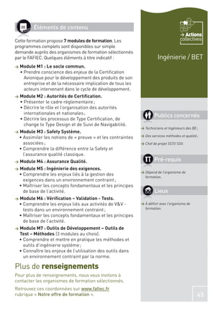 Éléments de contenu
                                                                                          Actions
Cette formation propose 7 modules de formation. Les                                    collectives
programmes complets sont disponibles sur simple
demande auprès des organismes de formation sélectionnés
par le FAFIEC. Quelques éléments à titre indicatif :                    Ingénierie / BET
>   Module M1 : Le socle commun.

     Avionique pour le développement des produits de son
     entreprise et de la nécessaire implication de tous les
     acteurs intervenant dans le cycle de développement.
>   Module M2 : Autorités de Certiﬁcation.


     internationales et nationales ;
                                                                      Publics concernés
     change to Type Design et de Suivi de Navigabilité.
                                                              > Techniciens et Ingénieurs des BE ;
>   Module M3 : Safety Système.
                                                              > Des services méthodes et qualité ;

     associées ;                                              > Chef de projet SSTI/ SSII.

     l’assurance qualité classique.
>   Module M4 : Assurance Qualité.                                    Pré-requis
>   Module M5 : Ingénierie des exigences.
                                                              > Dépend de l’organisme de
                                                                formation.
     exigences dans un environnement contraint ;

     de base de l’activité.                                           Lieux
>   Module M6 : Vériﬁcation – Validation - Tests.
                                                              > À déﬁnir avec l’organisme de
     tests dans un environnement contraint ;                    formation.


     de base de l’activité.
>   Module M7 : Outils de Développement – Outils de
    Test – Méthodes (3 modules au choix).

     outils d’ingénierie système ;

     un environnement contraint par la norme.

Plus de renseignements
Pour plus de renseignements, nous vous invitons à
contacter les organismes de formation sélectionnés.
Retrouvez ces coordonnées sur www.faﬁec.fr
rubrique « Notre offre de formation ».                                                           45
 