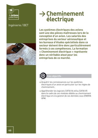 Actions         > Cheminement
                     électrique
collectives


Ingénierie / BET
                   Les systèmes électriques des avions
                   sont une des pièces maîtresses lors de la
                   conception d’un avion. Les salariés des
                   entreprises du secteur aéronautique et
                   les bureaux d’études spécialisés dans ce
                   secteur doivent être donc particulièrement
                   formés à ces compétences. La formation
                   « Cheminement électrique » représente
                   donc un véritable atout pour les
                   entreprises de ce marché.




                             Les objectifs

                   >   Acquérir les connaissances sur les systèmes
                       électriques d’un avion en particulier sur les règles de
                       cheminement ;
                   >   Appréhender les logiciels CATIA V4 et/ou CATIA V5
                       dans le cadre de ces modules dédiés au cheminement
                       électrique et à la gestion de ces données sous ENOVIA
                       VPM.




46
 