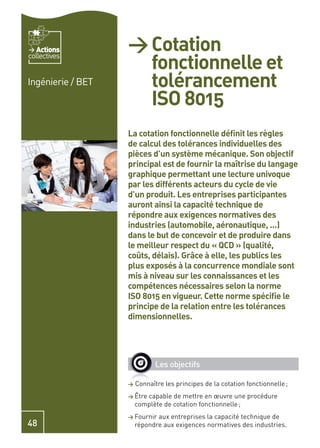 Actions         > Cotation
                     fonctionnelle et
collectives


Ingénierie / BET     tolérancement
                     ISO 8015
                   La cotation fonctionnelle déﬁnit les règles
                   de calcul des tolérances individuelles des
                   pièces d’un système mécanique. Son objectif
                   principal est de fournir la maîtrise du langage
                   graphique permettant une lecture univoque
                   par les différents acteurs du cycle de vie
                   d’un produit. Les entreprises participantes
                   auront ainsi la capacité technique de
                   répondre aux exigences normatives des
                   industries (automobile, aéronautique, …)
                   dans le but de concevoir et de produire dans
                   le meilleur respect du « QCD » (qualité,
                   coûts, délais). Grâce à elle, les publics les
                   plus exposés à la concurrence mondiale sont
                   mis à niveau sur les connaissances et les
                   compétences nécessaires selon la norme
                   ISO 8015 en vigueur. Cette norme spéciﬁe le
                   principe de la relation entre les tolérances
                   dimensionnelles.




                              Les objectifs

                   >   Connaître les principes de la cotation fonctionnelle ;
                   > Être capable de mettre en œuvre une procédure
                       complète de cotation fonctionnelle ;
                   > Fournir  aux entreprises la capacité technique de
48                     répondre aux exigences normatives des industries.
 
