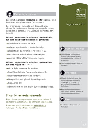 Éléments de contenu                                                          Actions
                                                                                     collectives
La formation propose 2 modules spéciﬁques qui peuvent
être suivis indépendamment l’un de l’autre.
                                                                      Ingénierie / BET
Les programmes complets sont disponibles sur
simple demande auprès des organismes de formation
sélectionnés par le FAFIEC. Quelques éléments à titre
indicatif :

Module 1 - Cotation fonctionnelle et tolérancement
ISO 8015 Initiation et connaissances générales :
> vocabulaire    et notions de base,
> cotation   fonctionnelle et dimensionnelle,
                                                                    Publics concernés
> présentation    du système de référence ISO,
> initiation   aux spéciﬁcations géométriques,             > Techniciens et ingénieurs des
                                                             bureaux d’études, des services
> normes     ISO de tolérances géométriques,                 méthodes, qualité, contrôle et
                                                             production ;
Module 2 - Cotation fonctionnelle et tolérancement         > Tout autre salarié de la Branche
ISO 8015 Approfondissement :                                 intéressé.
> étude   de la procédure de cotation,
> les   différents types d’exigence fonctionnelle,                  Pré-requis
> les   différentes manières de « coter »,
                                                           > Module 1 (initiation) : avoir des
> les   spéciﬁcations géométriques du produit,               connaissances en conception
                                                             mécanique ou en lecture et
> les   normes ISO,
                                                             en représentation de dessins
> conception     et mise en œuvre sur des études de cas.     techniques ;

                                                           > Module 2 (approfondissement) :
                                                             avoir suivi le module 1 ou avoir les
                                                             connaissances équivalentes.
Plus de renseignements
Pour plus de renseignements, nous vous invitons à                   Lieux
contacter les organismes de formation sélectionnés.
Retrouvez ces coordonnées sur www.faﬁec.fr                 > À déﬁnir avec l’organisme de
                                                             formation.
rubrique « Notre offre de formation ».




                                                                                                 49
 