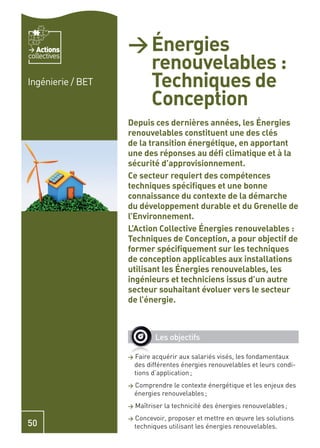 Actions         > Énergies
                     renouvelables :
collectives


Ingénierie / BET     Techniques de
                     Conception
                   Depuis ces dernières années, les Énergies
                   renouvelables constituent une des clés
                   de la transition énergétique, en apportant
                   une des réponses au déﬁ climatique et à la
                   sécurité d’approvisionnement.
                   Ce secteur requiert des compétences
                   techniques spéciﬁques et une bonne
                   connaissance du contexte de la démarche
                   du développement durable et du Grenelle de
                   l’Environnement.
                   L’Action Collective Énergies renouvelables :
                   Techniques de Conception, a pour objectif de
                   former spéciﬁquement sur les techniques
                   de conception applicables aux installations
                   utilisant les Énergies renouvelables, les
                   ingénieurs et techniciens issus d’un autre
                   secteur souhaitant évoluer vers le secteur
                   de l’énergie.



                             Les objectifs

                   >   Faire acquérir aux salariés visés, les fondamentaux
                       des différentes énergies renouvelables et leurs condi-
                       tions d’application ;
                   >   Comprendre le contexte énergétique et les enjeux des
                       énergies renouvelables ;
                   >   Maîtriser la technicité des énergies renouvelables ;
                   >   Concevoir, proposer et mettre en œuvre les solutions
50                     techniques utilisant les énergies renouvelables.
 