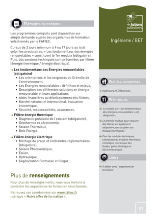 Éléments de contenu                                                         Actions
                                                                                    collectives
Les programmes complets sont disponibles sur
simple demande auprès des organismes de formation
sélectionnés par le FAFIEC.                                           Ingénierie / BET
Cursus de 3 jours minimum à 9 ou 17 jours au total
selon les prestataires, « Les fondamentaux des énergies
renouvelables » constituent le 1er module (obligatoire).
Puis, des sessions techniques sont présentées par ﬁlière
(énergie thermique / énergie électrique).
>   Les fondamentaux des Énergies renouvelables
    (obligatoire)
       Les orientations et les exigences du Grenelle de
       l’environnement,                                             Publics concernés
       Les Énergies renouvelables : déﬁnition et enjeux,
       Description des différentes solutions en énergie     > Ingénieurs et Techniciens.
       renouvelable et leurs applications,
       Aides ﬁnancières au développement des ﬁlières,
       Marché national et international, évaluation
                                                                    Pré-requis
       économique,
                                                            > Le module sur « les fondamentaux
       Sécurité, responsabilités, assurances.
                                                              des énergies renouvelables » est
>   Filière énergie thermique                                 obligatoire ;
        Diagnostic préalable de l’existant (obligatoire),
                                                            > Le premier module pour chacune
        Géothermie et aérothermie,                            des ﬁlières est également
        Solaire Thermique,                                    obligatoire pour accéder aux
        Bois Énergie.                                         modules techniques ;

>   Filière énergie électrique                              > Pour les modules techniques,
                                                              connaissances en génie thermique,
        Montage de projet et contraintes réglementaires
                                                              climatique, mécanique des
        (obligatoire),                                        ﬂuides, génie électrique et
        Solaire Photovoltaïque,                               électromécanique.
        Éolien,
        Hydraulique,                                                Lieux
        Cogénération Biomasse et Biogaz.
                                                            > À déﬁnir avec l’organisme de
                                                              formation.

Plus de renseignements
Pour plus de renseignements, nous vous invitons à
contacter les organismes de formation sélectionnés.
Retrouvez ces coordonnées sur www.faﬁec.fr
rubrique « Notre offre de formation ».


                                                                                               51
 
