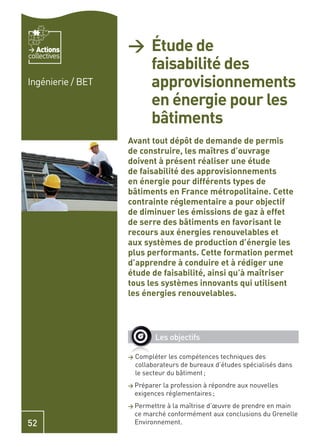 Actions
collectives
                   > Étude de
                     faisabilité des
Ingénierie / BET     approvisionnements
                     en énergie pour les
                     bâtiments
                   Avant tout dépôt de demande de permis
                   de construire, les maîtres d’ouvrage
                   doivent à présent réaliser une étude
                   de faisabilité des approvisionnements
                   en énergie pour différents types de
                   bâtiments en France métropolitaine. Cette
                   contrainte réglementaire a pour objectif
                   de diminuer les émissions de gaz à effet
                   de serre des bâtiments en favorisant le
                   recours aux énergies renouvelables et
                   aux systèmes de production d’énergie les
                   plus performants. Cette formation permet
                   d’apprendre à conduire et à rédiger une
                   étude de faisabilité, ainsi qu’à maîtriser
                   tous les systèmes innovants qui utilisent
                   les énergies renouvelables.




                             Les objectifs

                   >   Compléter les compétences techniques des
                       collaborateurs de bureaux d’études spécialisés dans
                       le secteur du bâtiment ;
                   > Préparer   la profession à répondre aux nouvelles
                       exigences réglementaires ;
                   > Permettre   à la maîtrise d’œuvre de prendre en main
                       ce marché conformément aux conclusions du Grenelle
52                     Environnement.
 