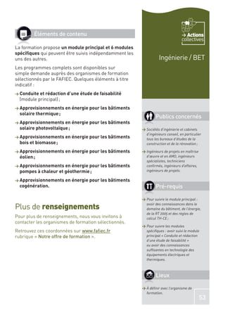 Éléments de contenu                                                        Actions
                                                                                 collectives
La formation propose un module principal et 6 modules
spéciﬁques qui peuvent être suivis indépendamment les
uns des autres.                                                   Ingénierie / BET
Les programmes complets sont disponibles sur
simple demande auprès des organismes de formation
sélectionnés par le FAFIEC. Quelques éléments à titre
indicatif :
> Conduite et rédaction d’une étude de faisabilité
  (module principal) ;
> Approvisionnements en énergie pour les bâtiments
  solaire thermique ;
                                                                Publics concernés
> Approvisionnements en énergie pour les bâtiments
  solaire photovoltaïque ;                              > Sociétés d’ingénierie et cabinets
                                                          d’ingénieurs conseil, en particulier
> Approvisionnements en énergie pour les bâtiments        tous les bureaux d’études de la
  bois et biomasse ;                                      construction et de la rénovation ;

> Approvisionnements en énergie pour les bâtiments      > Ingénieurs de projets en maîtrise
  éolien ;                                                d’œuvre et en AMO, ingénieurs
                                                          spécialistes, techniciens
> Approvisionnements en énergie pour les bâtiments        conﬁrmés, ingénieurs d’affaires,
  pompes à chaleur et géothermie ;                        ingénieurs de projets.

> Approvisionnements en énergie pour les bâtiments
  cogénération.                                                 Pré-requis

                                                        > Pour suivre le module principal :

Plus de renseignements                                    avoir des connaissances dans le
                                                          domaine du bâtiment, de l’énergie,
                                                          de la RT 2005 et des règles de
Pour plus de renseignements, nous vous invitons à         calcul TH-CE ;
contacter les organismes de formation sélectionnés.
                                                        > Pour suivre les modules
Retrouvez ces coordonnées sur www.faﬁec.fr                spéciﬁques : avoir suivi le module
rubrique « Notre offre de formation ».                    principal « Conduite et rédaction
                                                          d’une étude de faisabilité »
                                                          ou avoir des connaissances
                                                          sufﬁsantes en technologie des
                                                          équipements électriques et
                                                          thermiques.



                                                                Lieux

                                                        > À déﬁnir avec l’organisme de
                                                          formation.
                                                                                              53
 