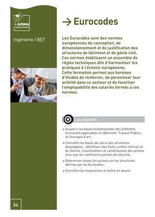 Actions
collectives
                   > Eurocodes
Ingénierie / BET   Les Eurocodes sont des normes
                   européennes de conception, de
                   dimensionnement et de justiﬁcation des
                   structures de bâtiment et de génie civil.
                   Ces normes établissent un ensemble de
                   règles techniques aﬁn d’harmoniser les
                   pratiques à l’échelle européenne.
                   Cette formation permet aux bureaux
                   d’études de renforcer, de pérenniser leur
                   activité dans ce secteur et de favoriser
                   l’employabilité des salariés formés à ces
                   normes.




                             Les objectifs

                   >   Acquérir les bases fondamentales des différents
                       Eurocodes applicables en Bâtiment, Travaux Publics
                       et Ouvrages d’art ;
                   > Connaître    les bases de calcul des structures
                       développées : déﬁnitions des Etats Limites Ultimes et
                       de Service, classiﬁcations et combinaisons des actions
                       ainsi que les coefﬁcients partiels de sécurité ;
                   > Déterminer    toutes les actions sur les structures
                       déﬁnies par les Eurocodes ;
                   > Connaître   les dispositions à mettre en œuvre.




54
 