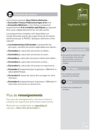 Éléments de contenu                                                             Actions
                                                                                      collectives
La formation propose deux ﬁlières distinctes :
« Eurocodes Travaux Publics/ouvrages d’art » et
« Eurocodes Bâtiment ». Ces ﬁlières comportent                          Ingénierie / BET
respectivement 8 et 9 modules spéciﬁques qui peuvent
être suivis indépendamment les uns des autres.
Les programmes complets sont disponibles sur
simple demande auprès des organismes de formation
sélectionnés par le FAFIEC. Quelques éléments à titre
indicatif :
> Les fondamentaux d’Eurocodes : comprendre les
  principes, connaître les actions applicables aux calculs…
> Eurocodes 2 :   calcul des structures en béton…
                                                                      Publics concernés
> Eurocodes 3 :   calcul des structures en acier…             > Tout salarié de la Branche chargé
                                                                de la conception et du calcul de
> Eurocodes 4 : calcul des structures mixtes acier-béton…       structures dans le secteur du
                                                                bâtiment au sein des bureaux
> Eurocodes 5 :   calcul des structures en bois…
                                                                d’études.
> Eurocodes 6 :   calcul des structures en maçonnerie…
> Eurocodes 7 (uniquement pour le parcours « Bâtiment ») :            Pré-requis
  calcul géotechnique…
                                                              > Se renseigner auprès des
> Eurocodes 8 :   bases de calcul des ouvrages en zone         organismes de formation.
  sismique…
> Eurocodes 9 (uniquement pour le parcours « Bâtiment ») :            Lieux
  calcul des structures en aluminium…
                                                              > À déﬁnir avec l’organisme de
                                                                formation.



Plus de renseignements
Pour plus de renseignements, nous vous invitons à
contacter les organismes de formation sélectionnés.
Retrouvez ces coordonnées sur www.faﬁec.fr
rubrique « Notre offre de formation ».




                                                                                                55
 