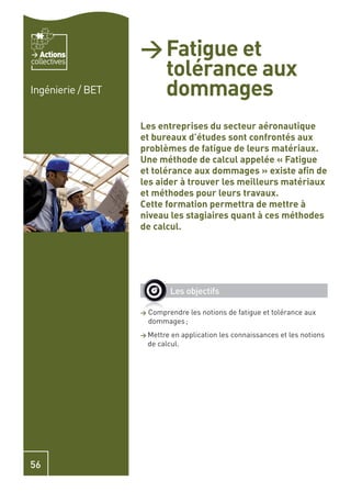 Actions         > Fatigue et
                     tolérance aux
collectives


Ingénierie / BET     dommages
                   Les entreprises du secteur aéronautique
                   et bureaux d’études sont confrontés aux
                   problèmes de fatigue de leurs matériaux.
                   Une méthode de calcul appelée « Fatigue
                   et tolérance aux dommages » existe aﬁn de
                   les aider à trouver les meilleurs matériaux
                   et méthodes pour leurs travaux.
                   Cette formation permettra de mettre à
                   niveau les stagiaires quant à ces méthodes
                   de calcul.




                              Les objectifs

                   >   Comprendre les notions de fatigue et tolérance aux
                       dommages ;
                   > Mettre   en application les connaissances et les notions
                       de calcul.




56
 