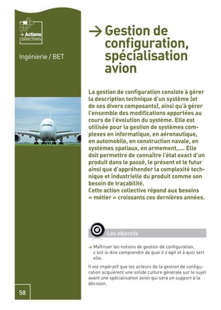Actions         > Gestion de
                     conﬁguration,
collectives


Ingénierie / BET     spécialisation
                     avion
                   La gestion de conﬁguration consiste à gérer
                   la description technique d’un système (et
                   de ses divers composants), ainsi qu’à gérer
                   l’ensemble des modiﬁcations apportées au
                   cours de l’évolution du système. Elle est
                   utilisée pour la gestion de systèmes com-
                   plexes en informatique, en aéronautique,
                   en automobile, en construction navale, en
                   systèmes spatiaux, en armement,…. Elle
                   doit permettre de connaître l’état exact d’un
                   produit dans le passé, le présent et le futur
                   ainsi que d’appréhender la complexité tech-
                   nique et industrielle du produit comme son
                   besoin de traçabilité.
                   Cette action collective répond aux besoins
                   « métier » croissants ces dernières années.




                             Les objectifs

                   >   Maîtriser les notions de gestion de conﬁguration,
                       c’est-à-dire comprendre de quoi il s’agit et à quoi sert
                       elle.
                   Il est impératif que les acteurs de la gestion de conﬁgu-
                   ration acquièrent une solide culture générale sur le sujet
                   avant une spécialisation avion qui sera un support à la
                   décision.

58
 