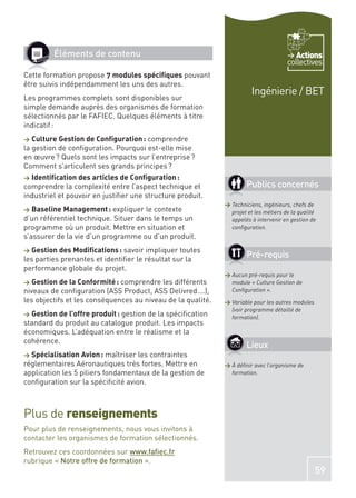 Éléments de contenu                                                             Actions
                                                                                      collectives
Cette formation propose 7 modules spéciﬁques pouvant
être suivis indépendamment les uns des autres.
                                                                       Ingénierie / BET
Les programmes complets sont disponibles sur
simple demande auprès des organismes de formation
sélectionnés par le FAFIEC. Quelques éléments à titre
indicatif :
> Culture Gestion de Conﬁguration : comprendre
la gestion de conﬁguration. Pourquoi est-elle mise
en œuvre ? Quels sont les impacts sur l’entreprise ?
Comment s’articulent ses grands principes ?
> Identiﬁcation des articles de Conﬁguration :
comprendre la complexité entre l’aspect technique et                 Publics concernés
industriel et pouvoir en justiﬁer une structure produit.
                                                             > Techniciens, ingénieurs, chefs de
>  Baseline Management : expliquer le contexte                 projet et les métiers de la qualité
d’un référentiel technique. Situer dans le temps un            appelés à intervenir en gestion de
programme où un produit. Mettre en situation et                conﬁguration.
s’assurer de la vie d’un programme ou d’un produit.
> Gestion des Modiﬁcations : savoir impliquer toutes
les parties prenantes et identiﬁer le résultat sur la
                                                                     Pré-requis
performance globale du projet.
                                                             > Aucun pré-requis pour le
>  Gestion de la Conformité : comprendre les différents        module « Culture Gestion de
niveaux de conﬁguration (ASS Product, ASS Delivred….),         Conﬁguration ».
les objectifs et les conséquences au niveau de la qualité.   > Variable pour les autres modules
                                                               (voir programme détaillé de
> Gestion de l’offre produit : gestion de la spéciﬁcation
                                                               formation).
standard du produit au catalogue produit. Les impacts
économiques. L’adéquation entre le réalisme et la
cohérence.
                                                                     Lieux
> Spécialisation Avion : maîtriser les contraintes
réglementaires Aéronautiques très fortes. Mettre en          > À déﬁnir avec l’organisme de
application les 5 piliers fondamentaux de la gestion de        formation.
conﬁguration sur la spéciﬁcité avion.



Plus de renseignements
Pour plus de renseignements, nous vous invitons à
contacter les organismes de formation sélectionnés.
Retrouvez ces coordonnées sur www.faﬁec.fr
rubrique « Notre offre de formation ».
                                                                                                  59
 