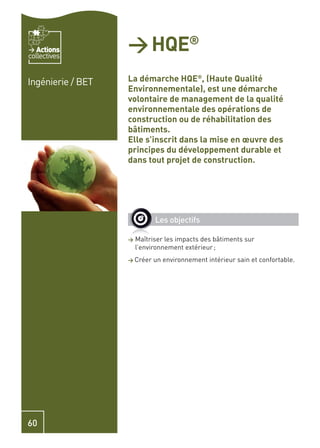 Actions
collectives
                   > HQE®
Ingénierie / BET   La démarche HQE®, (Haute Qualité
                   Environnementale), est une démarche
                   volontaire de management de la qualité
                   environnementale des opérations de
                   construction ou de réhabilitation des
                   bâtiments.
                   Elle s’inscrit dans la mise en œuvre des
                   principes du développement durable et
                   dans tout projet de construction.




                             Les objectifs

                   >   Maîtriser les impacts des bâtiments sur
                       l’environnement extérieur ;
                   > Créer   un environnement intérieur sain et confortable.




60
 