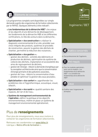 Éléments de contenu                                                                Actions
                                                                                         collectives
Les programmes complets sont disponibles sur simple
demande auprès des organismes de formation sélectionnés
par le FAFIEC. Quelques éléments à titre indicatif :                      Ingénierie / BET
> Les fondamentaux de la démarche HQE       ®
                                              : les enjeux
  et les objectifs d’une démarche de développement,
  les fondements de la démarche HQE et les différentes
  certiﬁcations, le rôle des acteurs dans la démarche ;
> Spécialisation « éco construction » : réaliser le
  diagnostic environnemental d’un site, procéder aux
  choix intégrés des produits, systèmes et procédés
  de construction, assurer la gestion des déchets de
  chantier, permettre la réduction des nuisances ;                      Publics concernés
> Spécialisation « éco gestion » :
  - gestion des déchets : activités des bâtiments et            > Tout professionnel de l’ingénierie.

    production de déchets, optimisation du système de
    collecte des déchets, implantation et accessibilité des             Pré-requis
    aires de regroupement de déchets,
  - gestion de l’énergie : réduire la demande énergétique par   > Pour les modules spécialisés :
    la conception architecturale ainsi que la consommation        avoir suivi le module « Les
    d’énergie primaire et des pollutions associées,               fondamentaux de la démarche
                                                                  HQE® » ou connaître les
  - gestion de l’eau : réduire la consommation d’eau
                                                                  fondamentaux de la démarche
    potable et optimiser la gestion des eaux pluviales ;          HQE®.
> Spécialisation « éco confort » : appréhenderles
  problèmes liés à l’hygrothermique, acoustique, visuel,                Lieux
  olfactif ;
> Spécialisation « éco santé » : qualité sanitaire des          > À déﬁnir avec l’organisme de
  espaces, de l’air et de l’eau ;                                 formation.

> Système de management environnemental de
  l’opération : déﬁnir la politique et les objectifs
  environnementaux, mettre en place un système de
  management environnemental opérationnel.



Plus de renseignements
Pour plus de renseignements, nous vous invitons à
contacter les organismes de formation sélectionnés.
Retrouvez ces coordonnées sur www.faﬁec.fr
rubrique « Notre offre de formation ».

                                                                                                    61
 
