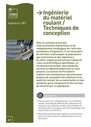 Actions         > Ingénierie
                     du matériel
collectives


Ingénierie / BET     roulant /
                     Techniques de
                     conception
                   Dans le contexte actuel des
                   restructurations industrielles et de
                   redéploiement stratégique de l’offre des
                   prestations d’ingénierie, il est nécessaire
                   de chercher à développer la polyvalence
                   des techniciens et des ingénieurs.
                   En effet, chaque grand secteur industriel
                   a des caractéristiques spéciﬁques, un
                   vocabulaire technique, des standards,
                   normes et réglementations qui lui sont
                   propres. Le secteur du Ferroviaire
                   requiert une connaissance des processus
                   propres de conception des éléments d’un
                   matériel roulant, de sa motorisation et des
                   systèmes qui le composent et des normes
                   de sécurité qui s’y appliquent.


                             Les objectifs

                   >   Faire acquérir les « fondamentaux » d’un matériel
                       roulant, en termes de déﬁnition des éléments de la
                       structure, des systèmes installés, des méthodes et
                       techniques de la conception, puis de l’assemblage, des
                       essais et de la certiﬁcation ;
                   >   Répondre aux besoins des ingénieurs et techniciens
                       issus d’un autre secteur souhaitant évoluer vers le
                       Ferroviaire.
62
 