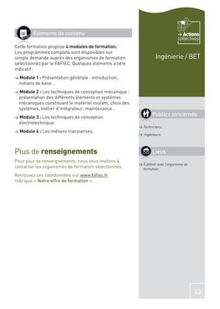 Éléments de contenu                                                         Actions
                                                                                   collectives
Cette formation propose 4 modules de formation.
Les programmes complets sont disponibles sur
simple demande auprès des organismes de formation                     Ingénierie / BET
sélectionnés par le FAFIEC. Quelques éléments à titre
indicatif :
>   Module 1 : Présentation générale : introduction,
    notions de base…
>   Module 2 : Les techniques de conception mécanique :
    présentation des différents éléments et systèmes
    mécaniques constituant le matériel roulant, choix des
    systèmes, métier d’intégrateur, maintenance…
>   Module 3 : Les techniques de conception
                                                                    Publics concernés
    électrotechnique.
                                                            > Techniciens ;
>   Module 4 : Les métiers transverses.
                                                            > Ingénieurs.




Plus de renseignements                                              Lieux
Pour plus de renseignements, nous vous invitons à
                                                            > À déﬁnir avec l’organisme de
contacter les organismes de formation sélectionnés.           formation.
Retrouvez ces coordonnées sur www.faﬁec.fr
rubrique « Notre offre de formation ».




                                                                                             63
 