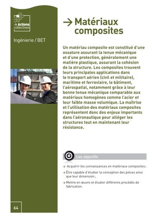 Actions         > Matériaux
                     composites
collectives


Ingénierie / BET
                   Un matériau composite est constitué d’une
                   ossature assurant la tenue mécanique
                   et d’une protection, généralement une
                   matière plastique, assurant la cohésion
                   de la structure. Les composites trouvent
                   leurs principales applications dans
                   le transport aérien (civil et militaire),
                   maritime et ferroviaire, le bâtiment,
                   l’aérospatial, notamment grâce à leur
                   bonne tenue mécanique comparable aux
                   matériaux homogènes comme l’acier et
                   leur faible masse volumique. La maîtrise
                   et l’utilisation des matériaux composites
                   représentent donc des enjeux importants
                   dans l’aéronautique pour alléger les
                   structures tout en maintenant leur
                   résistance.




                              Les objectifs

                   >   Acquérir les connaissances en matériaux composites ;
                   > Être   capable d’étudier la conception des pièces ainsi
                       que leur dimension ;
                   > Mettre   en œuvre et étudier différents procédés de
                       fabrication.




64
 