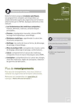 Éléments de contenu                                                        Actions
                                                                                 collectives
Cette formation propose 6 modules spéciﬁques.
Les programmes complets sont disponibles sur
simple demande auprès des organismes de formation                  Ingénierie / BET
sélectionnés par le FAFIEC. Quelques éléments à titre
indicatif :
> Les fondamentaux des matériaux composites :
  histoire, déﬁnition, matrices, caractéristiques
  principales…
> Process :imprégnation manuelle, infusion RTM,
  formage thermoplastique, assemblage…
> Résistance matériaux :   appréhender le calcul des
  structures composites.
                                                                 Publics concernés
> Outillage :
            les outils de mise en forme, de déroutage,   > Tout salarié des bureaux d’études.
  de perçage, d’assemblage…
> Mise en pratique CAO : conception des moules, outils           Lieux
  de drapage, détourage et perçage, conformateurs…
                                                         > À déﬁnir avec l’organisme de
> Calcul :
        comportement et calculs des matériaux              formation.
  composites micro et macro mécaniques calcul RDM…
> Conception :compréhension d’un cahier des charges,
  choix des matériaux, règles de conception, rédaction
  de gammes de fabrication…



Plus de renseignements
Pour plus de renseignements, nous vous invitons à
contacter les organismes de formation sélectionnés.
Retrouvez ces coordonnées sur www.faﬁec.fr
rubrique « Notre offre de formation ».




                                                                                            65
 