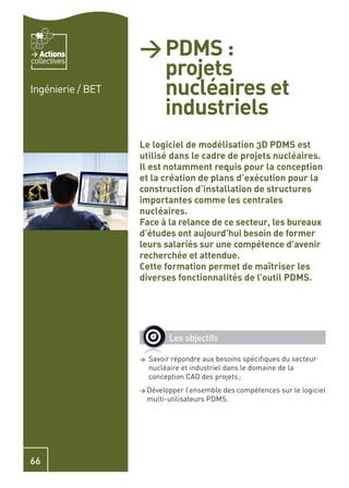 Actions         > PDMS :
                     projets
collectives


Ingénierie / BET     nucléaires et
                     industriels
                   Le logiciel de modélisation 3D PDMS est
                   utilisé dans le cadre de projets nucléaires.
                   Il est notamment requis pour la conception
                   et la création de plans d’exécution pour la
                   construction d’installation de structures
                   importantes comme les centrales
                   nucléaires.
                   Face à la relance de ce secteur, les bureaux
                   d’études ont aujourd’hui besoin de former
                   leurs salariés sur une compétence d’avenir
                   recherchée et attendue.
                   Cette formation permet de maîtriser les
                   diverses fonctionnalités de l’outil PDMS.




                             Les objectifs

                   >   Savoir répondre aux besoins spéciﬁques du secteur
                       nucléaire et industriel dans le domaine de la
                       conception CAO des projets ;
                   > Développer     l’ensemble des compétences sur le logiciel
                       multi-utilisateurs PDMS.




66
 
