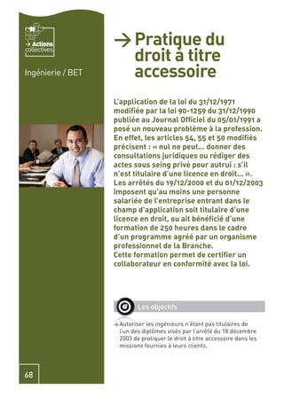 Actions         > Pratique du
                     droit à titre
collectives


Ingénierie / BET     accessoire
                   L’application de la loi du 31/12/1971
                   modiﬁée par la loi 90-1259 du 31/12/1990
                   publiée au Journal Ofﬁciel du 05/01/1991 a
                   posé un nouveau problème à la profession.
                   En effet, les articles 54, 55 et 50 modiﬁés
                   précisent : « nul ne peut… donner des
                   consultations juridiques ou rédiger des
                   actes sous seing privé pour autrui : s’il
                   n’est titulaire d’une licence en droit… ».
                   Les arrêtés du 19/12/2000 et du 01/12/2003
                   imposent qu’au moins une personne
                   salariée de l’entreprise entrant dans le
                   champ d’application soit titulaire d’une
                   licence en droit, ou ait bénéﬁcié d’une
                   formation de 250 heures dans le cadre
                   d’un programme agréé par un organisme
                   professionnel de la Branche.
                   Cette formation permet de certiﬁer un
                   collaborateur en conformité avec la loi.




                            Les objectifs

                   > Autoriser  les ingénieurs n’étant pas titulaires de
                     l’un des diplômes visés par l’arrêté du 18 décembre
                     2003 de pratiquer le droit à titre accessoire dans les
                     missions fournies à leurs clients.



68
 