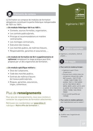 Éléments de contenu                                                              Actions
                                                                                       collectives
La formation se compose de modules de formation
obligatoires constituant la partie théorique indispensable
de 160 h ou 168 h.                                                      Ingénierie / BET
> Un module théorique 160 h ou 168 h :
    Contexte, sources formelles, organisation,
    Les contrats publics/privés,
    Principe et recommandations en matière
    contractuelle,
    Les montages contractuels,
    Exécution des travaux,
    Les marchés publics, de maîtrise d’œuvre,                         Publics concernés
    Responsabilités, garanties et assurances, …
                                                             > Ingénieurs, consultants, chefs de
                                                               projets ,…
> Un module de formation de 82 h supplémentaire et
  optionnel remplaçant le stage pratique peut être
  proposé par un des organismes de formation.                         Pré-requis

> Un module spéciﬁque métiers :                              > Pour suivre le module principal :

    Droit de l’urbanisme,                                          Ingénieurs ayant 10 ans
                                                                   d’expérience,
    Code des marchés publics,                                      Exerçant leurs métiers dans les
    Contrats de maîtrise d’œuvre                                   entreprises relevant des codes
                                                                   NAF suivants : 742C (7112B
    de travaux publics/privés,
                                                                   - 7490B), 743B (7120B), 721Z
    Risques, garanties, assurances,                                (6202A), 722Z (-), 723Z (6203Z,
    litiges, contentieux.                                          6311Z), 724Z (5812Z, 5821Z,
                                                                   5829A, 5829C, 6201Z, 6311Z, 6312
                                                                   Z, 6329Z), 741 E (7320 Z) 741 G
                                                                   (7022Z, 7490B), 745A (7810Z,

Plus de renseignements                                             7830Z).
                                                                   d’une société qualiﬁée par
                                                                   l’OPQIBI.
Pour plus de renseignements, nous vous invitons à
contacter les organismes de formation sélectionnés.          > Pour suivre le module optionnel :
                                                               Avoir impérativement suivi le module 1.
Retrouvez ces coordonnées sur www.faﬁec.fr
rubrique « Notre offre de formation ».
                                                                      Lieux

                                                             > À déﬁnir avec l’organisme de
                                                               formation.



                                                                                                   69
 