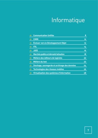 Informatique

> Communication Uniﬁée                            8
> CMMI                                            10
> Évoluer vers le Développement Objet             12
> ITIL                                            14
> J2EE                                            16
> Marchés publics et dématérialisation            18
> Métiers des éditeurs de logiciels               20
> Métiers du test                                 22
> Stockage, sauvegarde et archivage des données   24
> Technologies des réseaux mobiles                26
> Virtualisation des systèmes d’information       28




                                                       7
 