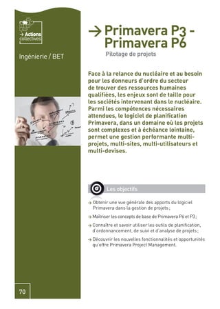 Actions         > Primavera P3 -
                     Primavera P6
collectives


Ingénierie / BET             Pilotage de projets


                   Face à la relance du nucléaire et au besoin
                   pour les donneurs d’ordre du secteur
                   de trouver des ressources humaines
                   qualiﬁées, les enjeux sont de taille pour
                   les sociétés intervenant dans le nucléaire.
                   Parmi les compétences nécessaires
                   attendues, le logiciel de planiﬁcation
                   Primavera, dans un domaine où les projets
                   sont complexes et à échéance lointaine,
                   permet une gestion performante multi-
                   projets, multi-sites, multi-utilisateurs et
                   multi-devises.




                              Les objectifs

                   >   Obtenir une vue générale des apports du logiciel
                       Primavera dans la gestion de projets ;
                   > Maîtriser les concepts de base de Primavera P6 et P3 ;

                   > Connaître  et savoir utiliser les outils de planiﬁcation,
                       d’ordonnancement, de suivi et d’analyse de projets ;
                   > Découvrir    les nouvelles fonctionnalités et opportunités
                       qu’offre Primavera Project Management.




70
 