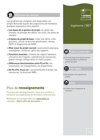 Éléments de contenu                                                            Actions
                                                                                     collectives
Les programmes complets sont disponibles sur
simple demande auprès des organismes de formation.
Quelques éléments à titre indicatif :                                  Ingénierie / BET
> Les bases de la gestion de projet : le cahier des
  charges, le pilotage des délais, les coûts, les plans de
  charges…
> Création du projet de base : créer    une tâche, créer
  des liens, utiliser la fonction planiﬁcation, réseau
  PERT et diagramme de GANT…
> Mise à jour du projet courant : avancement physique,
  sauvegarder, restaurer, gérer les rapports…
                                                                     Publics concernés
> Fonctions avancées : création   de rapport tabulaire,
  utilisation des fragnets, calendriers de ressources,       > Chefs de projet et toutes personnes
  global change, conﬁguration en multi-projets…                intervenant dans les phases de
                                                               gestion de projet.
> Différences fonctionnelles entre P3 et P6 : les
  nouveautés, les changements, les disparitions…
> De P3 à P6, focus sur : vueportefeuille et projet, les             Pré-requis
  ressources, la structure WBS…
                                                             > Connaissance de la gestion de
                                                               projets.


                                                                     Lieux

Plus de renseignements                                       > À déﬁnir avec l’organisme de
                                                               formation.
Pour plus de renseignements, nous vous invitons à
contacter les organismes de formation sélectionnés.
Retrouvez ces coordonnées sur www.faﬁec.fr
rubrique « Notre offre de formation ».




                                                                                                71
 