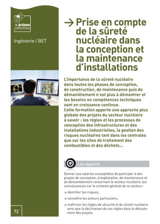 Actions         > Prise en compte
                     de la sûreté
collectives


Ingénierie / BET     nucléaire dans
                     la conception et
                     la maintenance
                     d’installations
                   L’importance de la sûreté nucléaire
                   dans toutes les phases de conception,
                   de construction, de maintenance puis de
                   démantèlement n’est plus à démontrer et
                   les besoins en compétences techniques
                   sont en croissance continue.
                   Cette formation apporte une approche plus
                   globale des projets du secteur nucléaire
                   à savoir : les règles et les processus de
                   conception des infrastructures et des
                   installations industrielles, la gestion des
                   risques nucléaires tant dans les centrales
                   que sur les sites de traitement des
                   combustibles et des déchets…



                              Les objectifs

                   Donner aux salariés susceptibles de participer à des
                   projets de conception, d’exploitation, de maintenance et
                   de démantèlement concernant le secteur nucléaire, les
                   connaissances sur le contexte général de ce secteur :
                   >   identiﬁer les risques,
                   >   connaître les acteurs particuliers,
                   >   maîtriser les règles de sécurité et de sûreté nucléaire
                       ainsi que la déclinaison de ces règles dans le déroule-
72                     ment des projets.
 