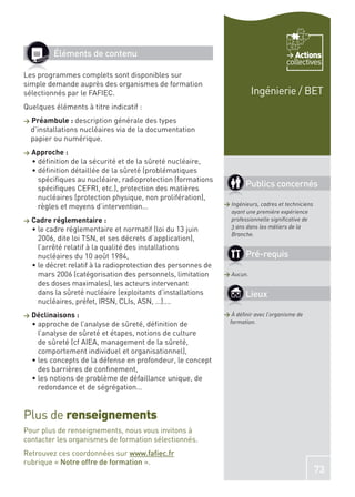 Éléments de contenu                                                             Actions
                                                                                       collectives
Les programmes complets sont disponibles sur
simple demande auprès des organismes de formation
sélectionnés par le FAFIEC.                                               Ingénierie / BET
Quelques éléments à titre indicatif :
>   Préambule : description générale des types
    d’installations nucléaires via de la documentation
    papier ou numérique.
>   Approche :
     déﬁnition de la sécurité et de la sûreté nucléaire,
     déﬁnition détaillée de la sûreté (problématiques
     spéciﬁques au nucléaire, radioprotection (formations
     spéciﬁques CEFRI, etc.), protection des matières
                                                                       Publics concernés
     nucléaires (protection physique, non prolifération),
     règles et moyens d’intervention…                          > Ingénieurs, cadres et techniciens
                                                                 ayant une première expérience
>   Cadre réglementaire :                                        professionnelle signiﬁcative de
     le cadre réglementaire et normatif (loi du 13 juin          3 ans dans les métiers de la
                                                                 Branche.
     2006, dite loi TSN, et ses décrets d’application),
     l’arrêté relatif à la qualité des installations
     nucléaires du 10 août 1984,                                       Pré-requis
     le décret relatif à la radioprotection des personnes de
     mars 2006 (catégorisation des personnels, limitation      > Aucun.
     des doses maximales), les acteurs intervenant
     dans la sûreté nucléaire (exploitants d’installations             Lieux
     nucléaires, préfet, IRSN, CLIs, ASN, …)….
>   Déclinaisons :                                             > À déﬁnir avec l’organisme de
     approche de l’analyse de sûreté, déﬁnition de              formation.
     l’analyse de sûreté et étapes, notions de culture
     de sûreté (cf AIEA, management de la sûreté,
     comportement individuel et organisationnel),
     les concepts de la défense en profondeur, le concept
     des barrières de conﬁnement,
     les notions de problème de défaillance unique, de
     redondance et de ségrégation…


Plus de renseignements
Pour plus de renseignements, nous vous invitons à
contacter les organismes de formation sélectionnés.
Retrouvez ces coordonnées sur www.faﬁec.fr
rubrique « Notre offre de formation ».
                                                                                                     73
 