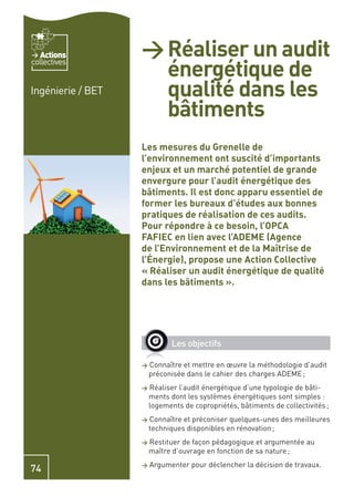 Actions         > Réaliser un audit
                     énergétique de
collectives


Ingénierie / BET     qualité dans les
                     bâtiments
                   Les mesures du Grenelle de
                   l’environnement ont suscité d’importants
                   enjeux et un marché potentiel de grande
                   envergure pour l’audit énergétique des
                   bâtiments. Il est donc apparu essentiel de
                   former les bureaux d’études aux bonnes
                   pratiques de réalisation de ces audits.
                   Pour répondre à ce besoin, l’OPCA
                   FAFIEC en lien avec l’ADEME (Agence
                   de l’Environnement et de la Maîtrise de
                   l’Énergie), propose une Action Collective
                   « Réaliser un audit énergétique de qualité
                   dans les bâtiments ».




                             Les objectifs

                   >   Connaître et mettre en œuvre la méthodologie d’audit
                       préconisée dans le cahier des charges ADEME ;
                   >   Réaliser l’audit énergétique d’une typologie de bâti-
                       ments dont les systèmes énergétiques sont simples :
                       logements de copropriétés, bâtiments de collectivités ;
                   >   Connaître et préconiser quelques-unes des meilleures
                       techniques disponibles en rénovation ;
                   >   Restituer de façon pédagogique et argumentée au
                       maître d’ouvrage en fonction de sa nature ;
                   >   Argumenter pour déclencher la décision de travaux.
74
 