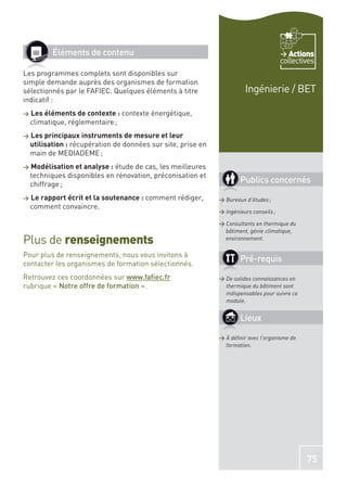Éléments de contenu                                                              Actions
                                                                                         collectives
Les programmes complets sont disponibles sur
simple demande auprès des organismes de formation
sélectionnés par le FAFIEC. Quelques éléments à titre                    Ingénierie / BET
indicatif :
>   Les éléments de contexte : contexte énergétique,
    climatique, réglementaire ;
>   Les principaux instruments de mesure et leur
    utilisation : récupération de données sur site, prise en
    main de MEDIADEME ;
>   Modélisation et analyse : étude de cas, les meilleures
    techniques disponibles en rénovation, préconisation et
    chiffrage ;
                                                                       Publics concernés
>   Le rapport écrit et la soutenance : comment rédiger,       > Bureaux d’études ;
    comment convaincre.
                                                               > Ingénieurs conseils ;

                                                               > Consultants en thermique du
                                                                 bâtiment, génie climatique,
Plus de renseignements                                           environnement.

Pour plus de renseignements, nous vous invitons à
contacter les organismes de formation sélectionnés.
                                                                       Pré-requis
Retrouvez ces coordonnées sur www.faﬁec.fr                     > De solides connaissances en
rubrique « Notre offre de formation ».                           thermique du bâtiment sont
                                                                 indispensables pour suivre ce
                                                                 module.


                                                                       Lieux

                                                               > À déﬁnir avec l’organisme de
                                                                 formation.




                                                                                                 75
 