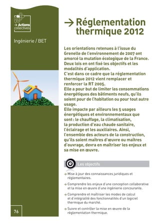 Actions         > Réglementation
                     thermique 2012
collectives


Ingénierie / BET
                   Les orientations retenues à l’issue du
                   Grenelle de l’environnement de 2007 ont
                   amorcé la mutation écologique de la France.
                   Deux lois en ont ﬁxé les objectifs et les
                   modalités d’application.
                   C’est dans ce cadre que la réglementation
                   thermique 2012 vient remplacer et
                   renforcer la RT 2005.
                   Elle a pour but de limiter les consommations
                   énergétiques des bâtiments neufs, qu’ils
                   soient pour de l’habitation ou pour tout autre
                   usage.
                   Elle impacte par ailleurs les 5 usages
                   énergétiques et environnementaux que
                   sont : le chauffage, la climatisation,
                   la production d’eau chaude sanitaire,
                   l’éclairage et les auxiliaires. Ainsi,
                   l’ensemble des acteurs de la construction,
                   qu’ils soient maîtres d’œuvre ou maîtres
                   d’ouvrage, devra en maîtriser les enjeux et
                   sa mise en œuvre.


                              Les objectifs

                   >   Mise à jour des connaissances juridiques et
                       réglementaires.
                   >   Comprendre les enjeux d’une conception collaborative
                       et la mise en œuvre d’une ingénierie concourante.
                   >   Comprendre et maîtriser les modes de calcul
                       et d’intégralité des fonctionnalités d’un logiciel
                       thermique du marché.
                   >   Suivre et contrôler la mise en œuvre de la
76                     règlementation thermique.
 