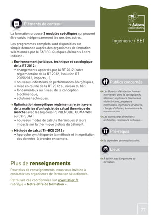 Éléments de contenu                                                           Actions
                                                                                     collectives
La formation propose 3 modules spéciﬁques qui peuvent
être suivis indépendamment les uns des autres.
                                                                      Ingénierie / BET
Les programmes complets sont disponibles sur
simple demande auprès des organismes de formation
sélectionnés par le FAFIEC. Quelques éléments à titre
indicatif :
>   Environnement juridique, technique et sociologique
    de la RT 2012 :
      changements apportés par la RT 2012 (cadre
      réglementaire de la RT 2012, évolution RT
      2005/2012, impacts,…),
      nouveaux indicateurs de performances énergétiques,            Publics concernés
      mise en œuvre de la RT 2012 au niveau du bâti.
      fondamentaux au niveau de la conception               > Les Bureaux d’études techniques
      bioclimatique,                                          intervenant dans la conception du
      solutions techniques.                                   bâtiment : ingénieurs thermiciens
                                                              et électriciens, projeteurs
>   Optimisation énergétique réglementaire au travers         thermiciens, ingénieurs structures,
    de la maîtrise d’un logiciel de calcul thermique du       chargés d’affaires, économistes de
    marché (avec les logiciels PERRENOUD, CLIMA WIN           la construction ;
    ou CYPEBAT) :                                           > Les autres corps de métiers :
      nouveaux modes de calculs thermiques et leurs           architectes, contrôleurs technique,…
      impacts sur la thermique globale du bâtiment.
>   Méthode de calcul Th-BCE 2012 :                                 Pré-requis
     Approche synthétique de la méthode et interprétation
     des données à prendre en compte.                       > Ils dépendent des modules suivis.


                                                                    Lieux

                                                            > À déﬁnir avec l’organisme de

Plus de renseignements                                        formation.


Pour plus de renseignements, nous vous invitons à
contacter les organismes de formation sélectionnés.
Retrouvez ces coordonnées sur www.faﬁec.fr
rubrique « Notre offre de formation ».




                                                                                                  77
 