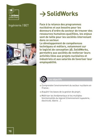 Actions
collectives
                   > SolidWorks
Ingénierie / BET   Face à la relance des programmes
                   nucléaires et aux besoins pour les
                   donneurs d’ordre du secteur de trouver des
                   ressources humaines qualiﬁées, les enjeux
                   sont de taille pour les sociétés intervenant
                   dans ce secteur.
                   Le développement de compétences
                   techniques et métiers, notamment sur
                   le logiciel de conception 3D, SolidWorks,
                   permettra aux sociétés de renforcer leurs
                   activités liées aux projets nucléaires et
                   industriels et aux salariés de favoriser leur
                   employabilité.




                             Les objectifs

                   >   Comprendre l’environnement du secteur nucléaire en
                       France ;
                   > Acquérir    les bases de la gestion de projet ;
                   > Maîtriser    les fondamentaux et les multiples
                       fonctionnalités du logiciel (cheminement tuyauterie,
                       électricité, tôlerie …).




78
 
