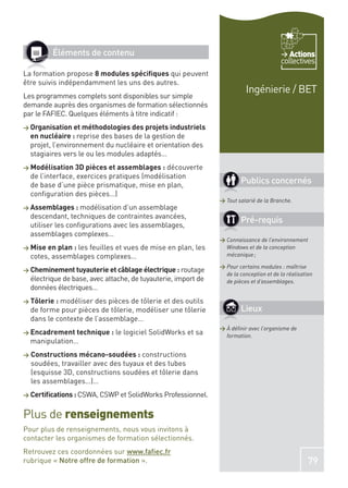 Éléments de contenu                                                               Actions
                                                                                        collectives
La formation propose 8 modules spéciﬁques qui peuvent
être suivis indépendamment les uns des autres.
                                                                          Ingénierie / BET
Les programmes complets sont disponibles sur simple
demande auprès des organismes de formation sélectionnés
par le FAFIEC. Quelques éléments à titre indicatif :
> Organisation et méthodologies des projets industriels
  en nucléaire : reprise des bases de la gestion de
  projet, l’environnement du nucléaire et orientation des
  stagiaires vers le ou les modules adaptés…
> Modélisation 3D pièces et assemblages :    découverte
  de l’interface, exercices pratiques (modélisation
  de base d’une pièce prismatique, mise en plan,
                                                                       Publics concernés
  conﬁguration des pièces…)
                                                               > Tout salarié de la Branche.
> Assemblages : modélisation d’un assemblage
  descendant, techniques de contraintes avancées,
                                                                       Pré-requis
  utiliser les conﬁgurations avec les assemblages,
  assemblages complexes…
                                                               > Connaissance de l’environnement
> Mise en plan :les feuilles et vues de mise en plan, les        Windows et de la conception
  cotes, assemblages complexes…                                  mécanique ;

                                                               > Pour certains modules : maîtrise
> Cheminement tuyauterie et câblage électrique : routage
                                                                 de la conception et de la réalisation
  électrique de base, avec attache, de tuyauterie, import de     de pièces et d’assemblages.
  données électriques…
> Tôlerie :modéliser des pièces de tôlerie et des outils
  de forme pour pièces de tôlerie, modéliser une tôlerie               Lieux
  dans le contexte de l’assemblage…
                                                               > À déﬁnir avec l’organisme de
> Encadrement technique :     le logiciel SolidWorks et sa       formation.
  manipulation…
> Constructions mécano-soudées :    constructions
  soudées, travailler avec des tuyaux et des tubes
  (esquisse 3D, constructions soudées et tôlerie dans
  les assemblages…)…
> Certiﬁcations : CSWA, CSWP et SolidWorks Professionnel.


Plus de renseignements
Pour plus de renseignements, nous vous invitons à
contacter les organismes de formation sélectionnés.
Retrouvez ces coordonnées sur www.faﬁec.fr
rubrique « Notre offre de formation ».                                                              79
 