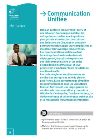 Actions     > Communication
collectives
                 Uniﬁée
Informatique
               Dans un contexte concurrentiel accru et
               une situation économique instable, les
               entreprises accordent une importance
               plus grande à la réduction des coûts et
               des émissions de CO2, tout en devant en
               permanence développer leur compétitivité et
               maintenir leur avantage concurrentiel.
               Les communications uniﬁées aident
               les entreprises à réduire les frais de
               déplacement, les coûts d’exploitation
               des télécommunications et les coûts
               d’exploitation informatique, et leur
               permettent d’améliorer leurs résultats de
               manière durable.
               Les technologies et solutions mises au
               service des entreprises sont de plus en
               plus riches. Elles permettent de simpliﬁer
               les communications pour les utilisateurs
               ﬁnals et fournissent une large gamme de
               solutions de communication, y compris la
               téléphonie d’entreprise, l’audioconférence, la
               vidéoconférence et la conférence web sur site
               et la messagerie instantanée d’entreprise.




                       Les objectifs

               > Appréhenderavec succès la conduite d’un projet de
                 Communication Uniﬁée.
               > Maîtriserles fondamentaux des principaux outils
                 leaders de Communication Uniﬁée du marché.

8
 