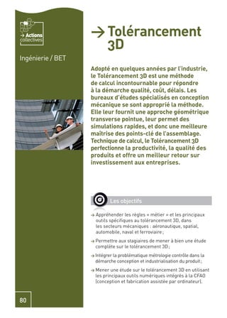 Actions         > Tolérancement
                     3D
collectives


Ingénierie / BET
                   Adopté en quelques années par l’industrie,
                   le Tolérancement 3D est une méthode
                   de calcul incontournable pour répondre
                   à la démarche qualité, coût, délais. Les
                   bureaux d’études spécialisés en conception
                   mécanique se sont approprié la méthode.
                   Elle leur fournit une approche géométrique
                   transverse pointue, leur permet des
                   simulations rapides, et donc une meilleure
                   maîtrise des points-clé de l’assemblage.
                   Technique de calcul, le Tolérancement 3D
                   perfectionne la productivité, la qualité des
                   produits et offre un meilleur retour sur
                   investissement aux entreprises.




                              Les objectifs

                   >   Appréhender les règles « métier » et les principaux
                       outils spéciﬁques au tolérancement 3D, dans
                       les secteurs mécaniques : aéronautique, spatial,
                       automobile, naval et ferroviaire ;
                   > Permettre   aux stagiaires de mener à bien une étude
                       complète sur le tolérancement 3D ;
                   > Intégrer la problématique métrologie contrôle dans la
                       démarche conception et industrialisation du produit ;
                   > Mener     une étude sur le tolérancement 3D en utilisant
                       les principaux outils numériques intégrés à la CFAO
                       (conception et fabrication assistée par ordinateur).



80
 