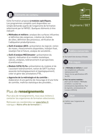 Éléments de contenu                                                            Actions
                                                                                     collectives
Cette formation propose 5 modules spéciﬁques.
Les programmes complets sont disponibles sur
simple demande auprès de l’organisme de formation                      Ingénierie / BET
sélectionné par le FAFIEC. Quelques éléments à titre
indicatif :
> Méthodes et métiers : analyse  des surfaces inﬂuentes
  et déﬁnition des exigences, création de chaînes
  de côtes, déﬁnition des processus, vériﬁcation de
  l’adéquation produit/process…
> Outil d’analyse 3DCS :  présentation du logiciel, notion
  de moves, measurements disponibles, hole/pin ﬂoat,
  sloat/pin ﬂat et ﬁxture, analyse de sensibilité…                   Publics concernés
> Outil d’analyse MECAmaster : présentation     du
  logiciel, réalisation d’un modèle isostatique,             > Tout salarié des bureaux d’études.

  calculs, analyses, tolérancement et perspectives
  d’amélioration…                                                    Pré-requis
> Module CATIA V5 fta : présentation  du module et de
                                                             > « Méthodes et métiers » : avoir
  l’assistant tolérancement, notion de SATT (surface
                                                               les compétences sufﬁsantes
  associée technologiquement et topologiquement),              tolérancement ISO.
  créer et gérer des annotations FTA…                          Savoir lire les spéciﬁcations GPS
                                                               ou ISO ;
> Approche de la métrologie et du contrôle :
  élaboration d’une gamme de mesurage et d’une ﬁche          > Pour les autres modules :
                                                               avoir suivi le module « Méthodes
  de contrôle, maîtrise statistique des procédés…
                                                               et métiers » ou avoir les
                                                               connaissances équivalentes. Pour
                                                               les logiciels, connaissances de
                                                               l’univers CATIA V5.
Plus de renseignements
Pour plus de renseignements, nous vous invitons à                    Lieux
contacter les organismes de formation sélectionnés.
                                                             > À déﬁnir avec l’organisme de
Retrouvez ces coordonnées sur www.faﬁec.fr
                                                               formation.
rubrique « Notre offre de formation ».




                                                                                                81
 