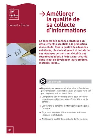 Actions         > Améliorer
                     la qualité de
collectives


Conseil / Études     sa collecte
                     d’informations
                   La collecte des données constitue l’un
                   des éléments essentiels à la production
                   d’une étude. Plus la qualité des données
                   est élevée, plus le traitement et l’étude de
                   ses réponses permettront d’établir des
                   recommandations à forte valeur ajoutée
                   dans le but de développer leurs produits,
                   marchés, idées…




                             Les objectifs

                   > Diagnostiquer   sa communication et sa présentation
                       pour améliorer ses entretiens avec un public varié soit
                       par téléphone, soit en face-à-face ;
                   >   Comprendre son mode relationnel pour améliorer
                       la gestion des objections et des freins à la prise de
                       contact ;
                   >   Convaincre la personne à interroger de participer à
                       l’enquête ;
                   >   Structurer et mener efﬁcacement ses entretiens
                       (discours et attitudes) ;
                   >   Améliorer la qualité de sa collecte d’informations.




84
 