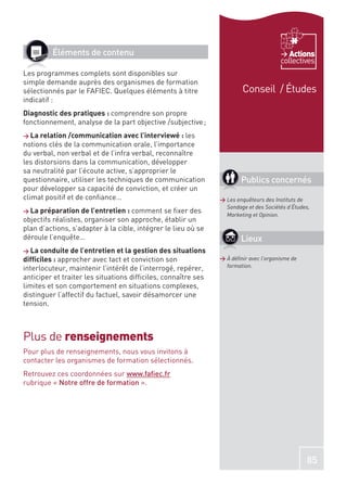 Éléments de contenu                                                             Actions
                                                                                      collectives
Les programmes complets sont disponibles sur
simple demande auprès des organismes de formation
sélectionnés par le FAFIEC. Quelques éléments à titre                  Conseil / Études
indicatif :
Diagnostic des pratiques : comprendre son propre
fonctionnement, analyse de la part objective /subjective ;
> La relation /communication avec l’interviewé : les
notions clés de la communication orale, l’importance
du verbal, non verbal et de l’infra verbal, reconnaître
les distorsions dans la communication, développer
sa neutralité par l’écoute active, s’approprier le
questionnaire, utiliser les techniques de communication                Publics concernés
pour développer sa capacité de conviction, et créer un
climat positif et de conﬁance…                                 > Les enquêteurs des Instituts de
                                                                 Sondage et des Sociétés d’Études,
> La préparation de l’entretien : comment     se ﬁxer des        Marketing et Opinion.
objectifs réalistes, organiser son approche, établir un
plan d’actions, s’adapter à la cible, intégrer le lieu où se
déroule l’enquête…                                                     Lieux
> La conduite de l’entretien et la gestion des situations
difﬁciles : approcher avec tact et conviction son              > À déﬁnir avec l’organisme de
interlocuteur, maintenir l’intérêt de l’interrogé, repérer,      formation.

anticiper et traiter les situations difﬁciles, connaître ses
limites et son comportement en situations complexes,
distinguer l’affectif du factuel, savoir désamorcer une
tension.



Plus de renseignements
Pour plus de renseignements, nous vous invitons à
contacter les organismes de formation sélectionnés.
Retrouvez ces coordonnées sur www.faﬁec.fr
rubrique « Notre offre de formation ».




                                                                                                85
 