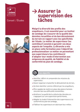 Actions         > Assurer la
                     supervision des
collectives


Conseil / Études     tâches
                   Malgré la diversité des proﬁls des
                   enquêteurs, il est essentiel pour un Institut
                   de sondage de s’assurer de la qualité des
                   données recueillies et du bon déroulement
                   du terrain en rapport avec les spéciﬁcités
                   de l’étude. Le métier de superviseur (ou
                   contrôleur) consiste à garantir ces deux
                   aspects de l’enquête. La Branche a mis
                   en place cette formation avec l’objectif de
                   professionnaliser ce métier en permettant
                   aux superviseurs (ou contrôleurs)
                   d’adapter leur mode d’intervention aux
                   exigences de qualité, de ﬁabilité et de
                   conformité du plan de sondage.




                              Les objectifs

                   > Identiﬁer,
                              déﬁnir et comprendre les missions du
                     superviseur,
                   > Savoir   organiser et planiﬁer le déroulement du terrain,
                   > Se   faire identiﬁer comme référent par les enquêteurs,
                   > Êtrecapable de mettre en place des plans d’actions
                     concrets face aux difﬁcultés rencontrées,
                   > Améliorer la qualité de la collecte des données en
                     s’appuyant sur une supervision performante,
                   > Adapterle mode d’intervention des superviseurs à la
                     conformité du plan de sondage,
                   > Fidéliser les superviseurs en valorisant leur métier.
86
 
