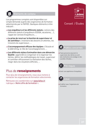 Éléments de contenu                                                            Actions
                                                                                     collectives
Les programmes complets sont disponibles sur
simple demande auprès des organismes de formation
sélectionnés par le FAFIEC. Quelques éléments à titre                 Conseil / Études
indicatif :
> Les enquêteurs et les différents statuts : notions des
  différents statuts d’enquêteurs (CEIGA, vacataires, …),
  rappel de l’annexe Enquêteurs, …
> La prise de recul sur la fonction de superviseur et
  de contrôleur : inventaire des besoins et attentes, les
  missions du superviseur, …
> L’accompagnement efﬁcace des équipes : l’écoute       et
  le débrieﬁng, le rôle de l’accompagnement, …
                                                                     Publics concernés
> Les différents styles d’animation dans une démarche        > Toute personne assurant la
  Qualité : apprendre à s’organiser et à organiser les         supervision des tâches au sein
  tâches, déﬁnir les méthodologies de travail, superviser      des institutions de sondage et des
  et contrôler efﬁcacement la réalisation des tâches,          sociétés d’études, …

  réagir dans les situations difﬁciles, …

                                                                     Pré-requis

Plus de renseignements                                       > Avoir une expérience d’enquêteur.

Pour plus de renseignements, nous vous invitons à
contacter les organismes de formation sélectionnés.
                                                                     Lieux
Retrouvez ces coordonnées sur www.faﬁec.fr
rubrique « Notre offre de formation ».                       > À déﬁnir avec l’organisme de
                                                               formation.




                                                                                                87
 