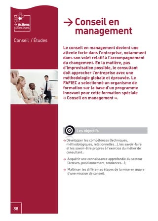 Actions         > Conseil en
                     management
collectives


Conseil / Études
                   Le conseil en management devient une
                   attente forte dans l’entreprise, notamment
                   dans son volet relatif à l’accompagnement
                   du changement. En la matière, pas
                   d’improvisation possible, le consultant
                   doit approcher l’entreprise avec une
                   méthodologie globale et éprouvée. Le
                   FAFIEC a selectionné un organisme de
                   formation sur la base d’un programme
                   innovant pour cette formation spéciale
                   « Conseil en management ».




                             Les objectifs

                   > Développer     les compétences (techniques,
                       méthodologiques, relationnelles…), les savoir-faire
                       et les savoir-être propres à l’exercice du métier de
                       consultant ;
                   >   Acquérir une connaissance approfondie du secteur
                       (acteurs, positionnement, tendances…) ;
                   >   Maîtriser les différentes étapes de la mise en œuvre
                       d’une mission de conseil.




88
 