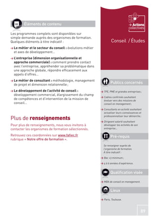 Éléments de contenu                                                            Actions
                                                                                     collectives
Les programmes complets sont disponibles sur
simple demande auprès des organismes de formation.
Quelques éléments à titre indicatif :                                 Conseil / Études
> Le métier et le secteur du conseil : évolutions   métier
  et axes de développement…
> L’entreprise (dimension organisationnelle et
  approche commerciale) : comment prendre contact
  avec l’entreprise, appréhender sa problématique dans
  une approche globale, répondre efﬁcacement aux
  appels d’offres…
> Le métier de consultant : méthodologie,   management
  de projet et dimension relationnelle ;
                                                                     Publics concernés
> Le développement de l’activité de conseil :                > TPE, PME et grandes entreprises ;
  développement commercial, élargissement du champ
                                                             > Cadres conﬁrmés souhaitant
  de compétences et d’intervention de la mission de            évoluer vers des missions de
  conseil…                                                     conseil en management ;

                                                             > Consultants en activité souhaitant
                                                               actualiser leurs connaissances et

Plus de renseignements
                                                               professionnaliser leur démarche ;

                                                             > Dirigeant salarié souhaitant
Pour plus de renseignements, nous vous invitons à              développer les activités de son
contacter les organismes de formation sélectionnés.            entreprise…

Retrouvez ces coordonnées sur www.faﬁec.fr                           Pré-requis
rubrique « Notre offre de formation ».
                                                               Se renseigner auprès de
                                                               l’organisme de formation.
                                                               À titre indicatif :

                                                             > Bac +3 minimum ;

                                                             > 4 à 6 années d’expérience.


                                                                     Qualiﬁcation visée

                                                             > MBA de conseil en management.


                                                                     Lieux

                                                             > Paris, Toulouse.



                                                                                                 89
 