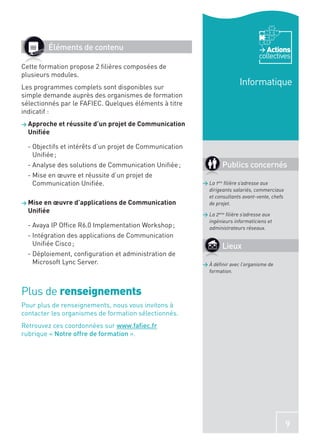 Éléments de contenu                                                         Actions
                                                                                 collectives
Cette formation propose 2 ﬁlières composées de
plusieurs modules.
Les programmes complets sont disponibles sur
                                                                        Informatique
simple demande auprès des organismes de formation
sélectionnés par le FAFIEC. Quelques éléments à titre
indicatif :
> Approche et réussite d’un projet de Communication
  Uniﬁée

  - Objectifs et intérêts d’un projet de Communication
    Uniﬁée ;
  - Analyse des solutions de Communication Uniﬁée ;              Publics concernés
  - Mise en œuvre et réussite d’un projet de
    Communication Uniﬁée.                                > La 1ère ﬁlière s’adresse aux
                                                           dirigeants salariés, commerciaux
                                                           et consultants avant-vente, chefs
> Mise en œuvre d’applications de Communication            de projet.
  Uniﬁée                                                 > La 2ème ﬁlière s’adresse aux
                                                           ingénieurs informaticiens et
  - Avaya IP Ofﬁce R6.0 Implementation Workshop ;          administrateurs réseaux.
  - Intégration des applications de Communication
    Uniﬁée Cisco ;                                               Lieux
  - Déploiement, conﬁguration et administration de
    Microsoft Lync Server.                               > À déﬁnir avec l’organisme de
                                                           formation.



Plus de renseignements
Pour plus de renseignements, nous vous invitons à
contacter les organismes de formation sélectionnés.
Retrouvez ces coordonnées sur www.faﬁec.fr
rubrique « Notre offre de formation ».




                                                                                               9
 