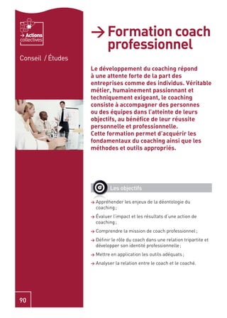 Actions         > Formation coach
                     professionnel
collectives


Conseil / Études
                   Le développement du coaching répond
                   à une attente forte de la part des
                   entreprises comme des individus. Véritable
                   métier, humainement passionnant et
                   techniquement exigeant, le coaching
                   consiste à accompagner des personnes
                   ou des équipes dans l’atteinte de leurs
                   objectifs, au bénéﬁce de leur réussite
                   personnelle et professionnelle.
                   Cette formation permet d’acquérir les
                   fondamentaux du coaching ainsi que les
                   méthodes et outils appropriés.




                             Les objectifs

                   >   Appréhender les enjeux de la déontologie du
                       coaching ;
                   >   Évaluer l’impact et les résultats d’une action de
                       coaching ;
                   >   Comprendre la mission de coach professionnel ;
                   >   Déﬁnir le rôle du coach dans une relation tripartite et
                       développer son identité professionnelle ;
                   >   Mettre en application les outils adéquats ;
                   >   Analyser la relation entre le coach et le coaché.




90
 
