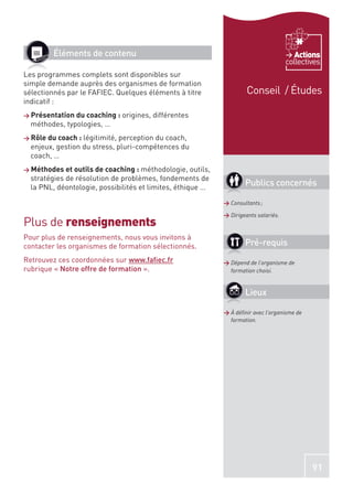 Éléments de contenu                                                               Actions
                                                                                        collectives
Les programmes complets sont disponibles sur
simple demande auprès des organismes de formation
sélectionnés par le FAFIEC. Quelques éléments à titre                   Conseil / Études
indicatif :
> Présentation du coaching : origines,   différentes
  méthodes, typologies, …
> Rôle du coach : légitimité,perception du coach,
  enjeux, gestion du stress, pluri-compétences du
  coach, …
> Méthodes et outils de coaching : méthodologie,     outils,
  stratégies de résolution de problèmes, fondements de
  la PNL, déontologie, possibilités et limites, éthique …
                                                                       Publics concernés

                                                               > Consultants ;

                                                               > Dirigeants salariés.
Plus de renseignements
Pour plus de renseignements, nous vous invitons à
contacter les organismes de formation sélectionnés.                    Pré-requis
Retrouvez ces coordonnées sur www.faﬁec.fr                     > Dépend de l’organisme de
rubrique « Notre offre de formation ».                           formation choisi.


                                                                       Lieux

                                                               > À déﬁnir avec l’organisme de
                                                                 formation.




                                                                                                91
 